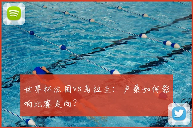 世界杯法国vs乌拉圭：卢桑如何影响比赛走向？