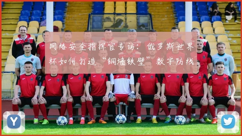网络安全指挥官专访：俄罗斯世界杯如何打造“铜墙铁壁”数字防线