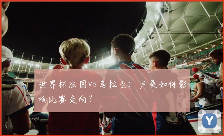 世界杯法国vs乌拉圭：卢桑如何影响比赛走向？