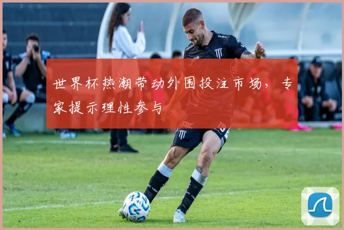 世界杯热潮带动外围投注市场，专家提示理性参与