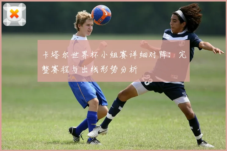 卡塔尔世界杯小组赛详细对阵：完整赛程与出线形势分析