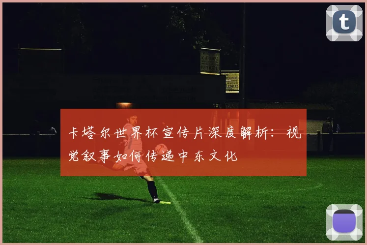 卡塔尔世界杯宣传片深度解析：视觉叙事如何传递中东文化