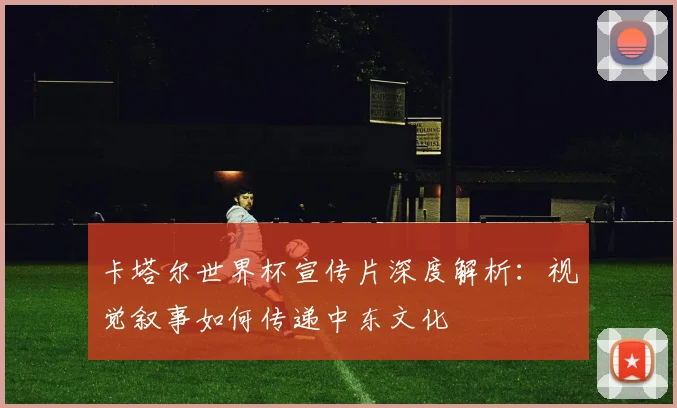 卡塔尔世界杯宣传片深度解析：视觉叙事如何传递中东文化