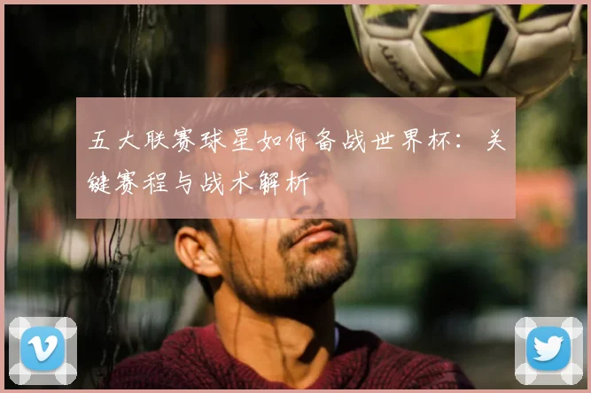 五大联赛球星如何备战世界杯：关键赛程与战术解析