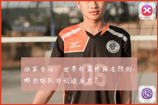 独家专访:世界杯最终排名预测,哪些球队将创造历史?
