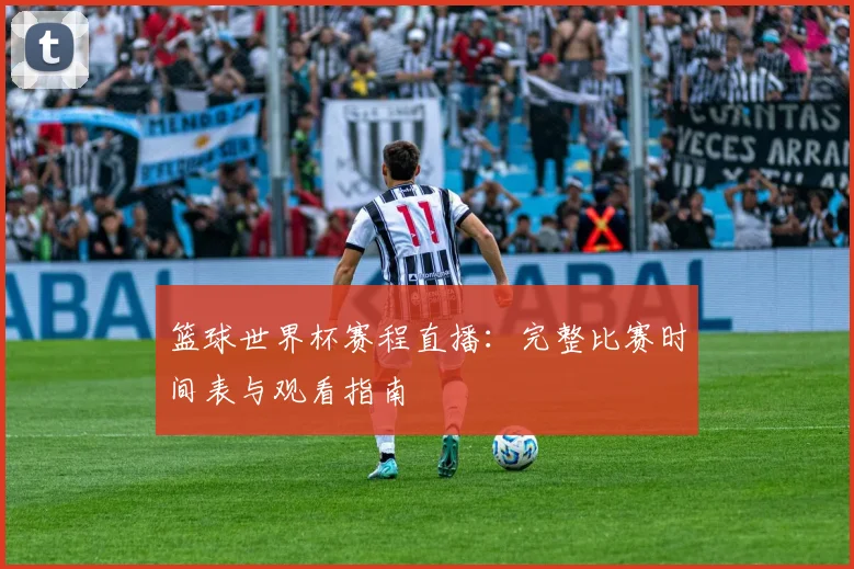 篮球世界杯赛程直播：完整比赛时间表与观看指南