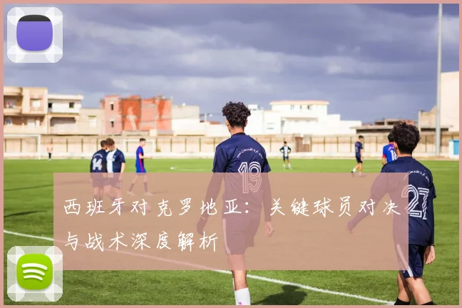 西班牙对克罗地亚：关键球员对决与战术深度解析