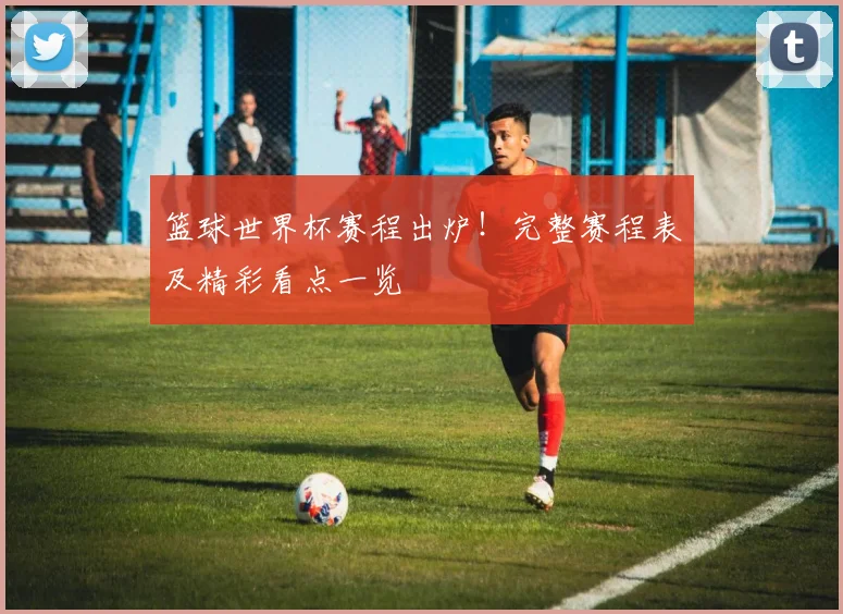 篮球世界杯赛程出炉！完整赛程表及精彩看点一览
