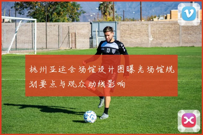 杭州亚运会场馆设计图曝光场馆规划要点与观众动线影响