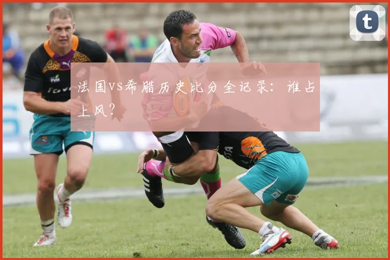 法国vs希腊历史比分全记录：谁占上风？