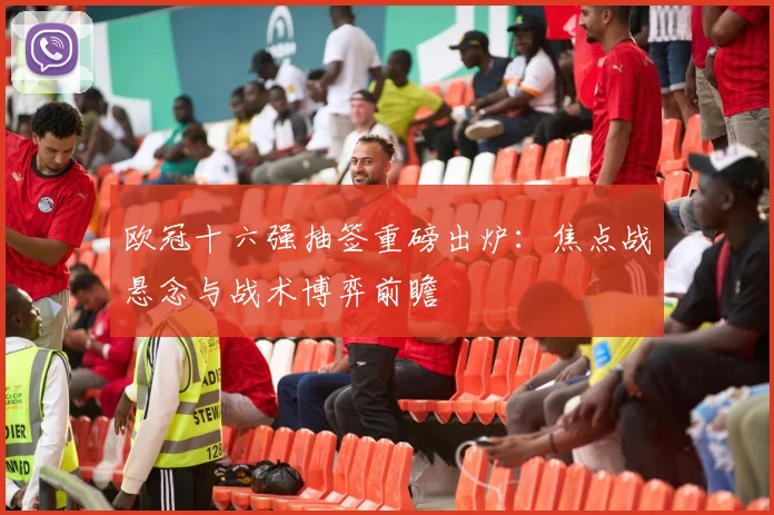 欧冠十六强抽签重磅出炉：焦点战悬念与战术博弈前瞻