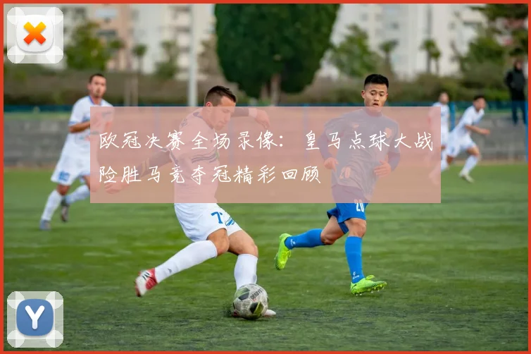 欧冠决赛全场录像：皇马点球大战险胜马竞夺冠精彩回顾