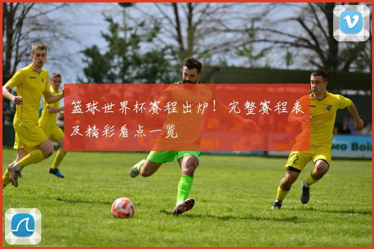 篮球世界杯赛程出炉！完整赛程表及精彩看点一览