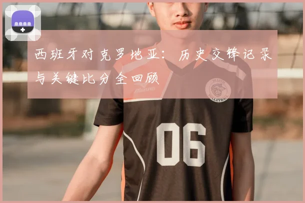 西班牙对克罗地亚：历史交锋记录与关键比分全回顾