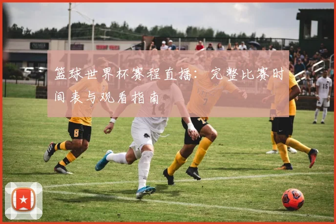 篮球世界杯赛程直播:完整比赛时间表与观看指南