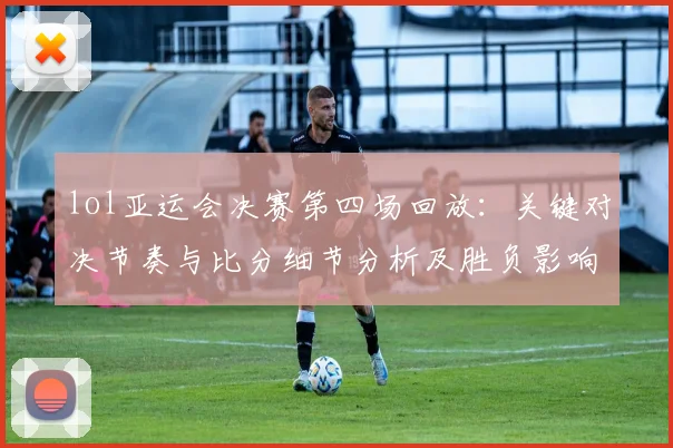 lol亚运会决赛第四场回放：关键对决节奏与比分细节分析及胜负影响