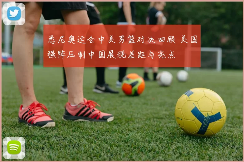 悉尼奥运会中美男篮对决回顾 美国强阵压制中国展现差距与亮点