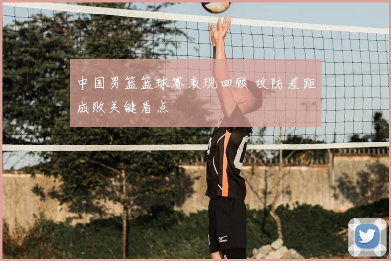 中国男篮篮球赛表现回顾 攻防差距成败关键看点