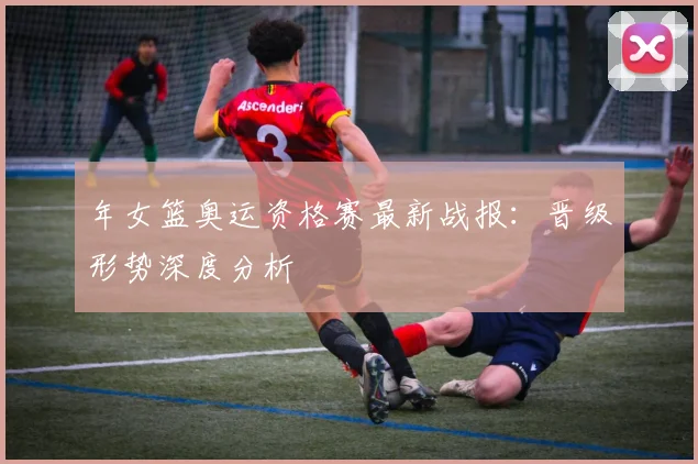 年女篮奥运资格赛最新战报：晋级形势深度分析