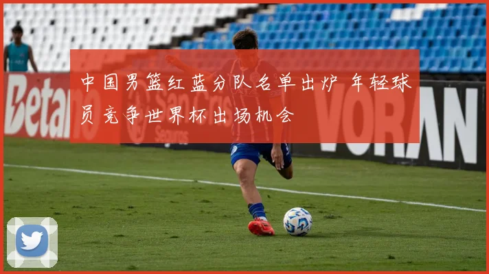 中国男篮红蓝分队名单出炉 年轻球员竞争世界杯出场机会