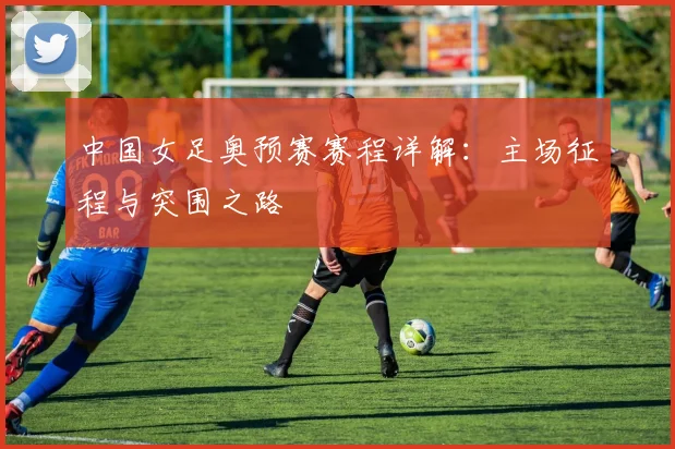 中国女足奥预赛赛程详解：主场征程与突围之路
