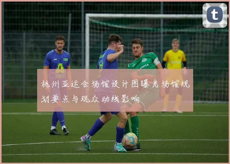 杭州亚运会场馆设计图曝光场馆规划要点与观众动线影响